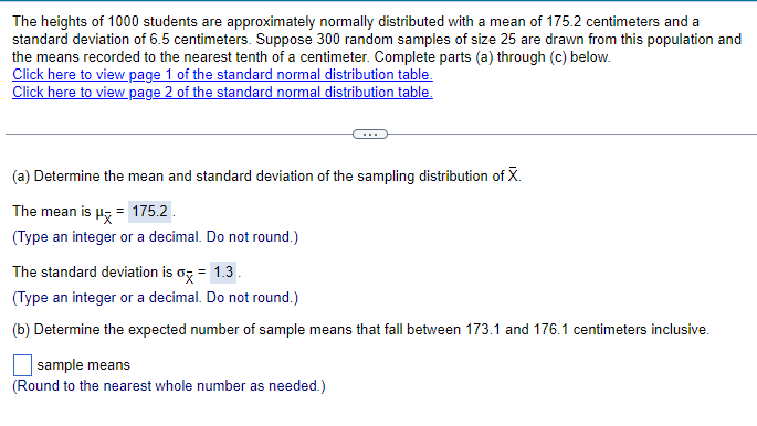 The heights of 1000 students are approximately normally distributed with a mean of 175.2 centimeters and a
standard deviation of 6.5 centimeters. Suppose 300 random samples of size 25 are drawn from this population and
the means recorded to the nearest tenth of a centimeter. Complete parts (a) through (c) below.
Click here to view page 1 of the standard normal distribution table.
Click here to view page 2 of the standard normal distribution table.
(a) Determine the mean and standard deviation of the sampling distribution of X.
The mean is μx = 175.2
(Type an integer or a decimal. Do not round.)
The standard deviation is σx = 1.3.
(Type an integer or a decimal. Do not round.)
(b) Determine the expected number of sample means that fall between 173.1 and 176.1 centimeters inclusive.
sample means
(Round to the nearest whole number as needed.)