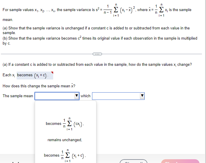 n
n
For sample values X1, X2,
X, the sample variance is s² =
n-1
-Σ (x-x)², where x = -Σx; is the sample
n
i=1
i=1
mean.
(a) Show that the sample variance is unchanged if a constant c is added to or subtracted from each value in the
sample.
(b) Show that the sample variance becomes c² times its original value if each observation in the sample is multiplied
by c.
(a) If a constant c is added to or subtracted from each value in the sample, how do the sample values x; change?
Each x becomes (x; +c).
How does this change the sample mean X?
The sample mean
which
n
Σ(α).
becomes (cx).
n
i=1
remains unchanged,
n
becomes
n
Σ (x+c).
i=1