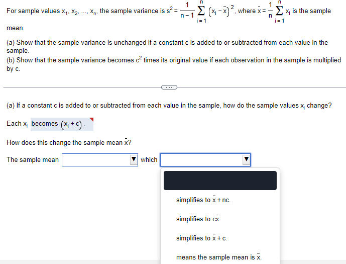 n
For sample values X1, X2, X, the sample variance is s² =
1
n
n-1
-Σ (x-x)², v where x = x; is the sample
-
i=1
n
i=1
mean.
(a) Show that the sample variance is unchanged if a constant c is added to or subtracted from each value in the
sample.
(b) Show that the sample variance becomes c² times its original value if each observation in the sample is multiplied
by c.
(a) If a constant c is added to or subtracted from each value in the sample, how do the sample values x change?
Each x becomes (x; +c).
How does this change the sample mean x?
The sample mean
which
simplifies to x + nc.
simplifies to cx.
simplifies to x + c.
means the sample mean is x.