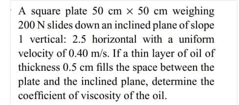 A square plate 50 cm x 50 cm weighing
200 N slides down an inclined plane of slope
1 vertical: 2.5 horizontal with a uniform
velocity of 0.40 m/s. If a thin layer of oil of
thickness 0.5 cm fills the space between the
plate and the inclined plane, determine the
coefficient of viscosity of the oil.
