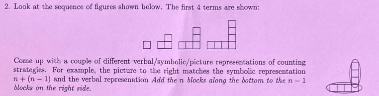 2. Look at the sequence of figures shown below. The first 4 terms are shown:
Come up with a couple of different verbal/symbolic/picture representations of counting
strategies. For example, the picture to the right matches the symbolic representation
n+ (n-1) and the verbal represenation Add the n blocks along the bottom to the n-
-1
blocks on the right side.