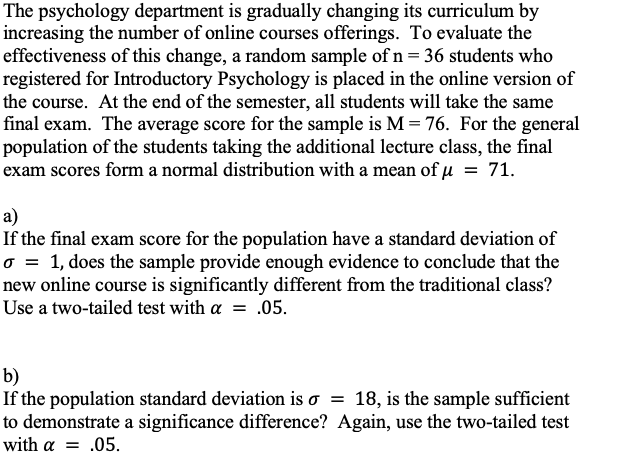 The psychology department is gradually changing its curriculum by
increasing the number of online courses offerings. To evaluate the
effectiveness of this change, a random sample of n = 36 students who
registered for Introductory Psychology is placed in the online version of
the course. At the end of the semester, all students will take the same
final exam. The average score for the sample is M=76. For the general
population of the students taking the additional lecture class, the final
exam scores form a normal distribution with a mean of µ = 71.
a)
If the final exam score for the population have a standard deviation of
o = 1, does the sample provide enough evidence to conclude that the
new online course is significantly different from the traditional class?
Use a two-tailed test with a = .05.
