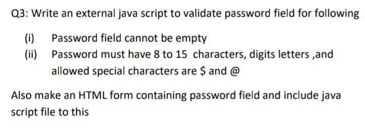 Q3: Write an external java script to validate password field for following
(i)
Password field cannot be empty
(ii)
Password must have 8 to 15 characters, digits letters ,and
allowed special characters are $ and @
Also make an HTML form containing password field and include java
script file to this
