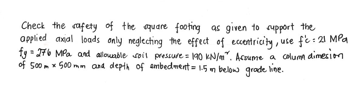 Check the safety of the square footing as given to support the
applied axial loads only neglecting the effect of eccentricity, use f'c = 21 MPa
fy = 276 MPa and allowable soil pressure = 190 kN/m². Assume a column dimesion
of 500 m x 500 mm and depth of embedment = 1.5 m below grade line.
m