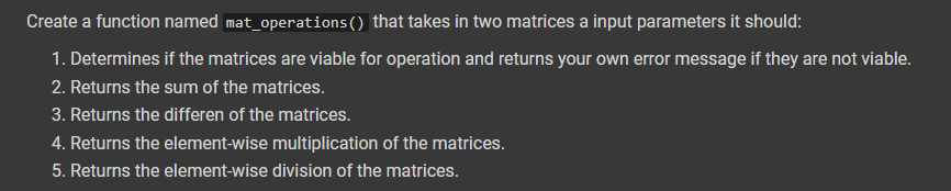 Create a function named mat_operations() that takes in two matrices a input parameters it should:
1. Determines if the matrices are viable for operation and returns your own error message if they are not viable.
2. Returns the sum of the matrices.
3. Returns the differen of the matrices.
4. Returns the element-wise multiplication of the matrices.
5. Returns the element-wise division of the matrices.
