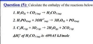 Question (5): Calculate the enthalpy of the reactions below
1. H;Om + CO2 (og) → H;COs (og
2. H;POdog) + 30H' c→ 3H;0w + POuan
3. C,H, + 30: 2H,O + 2C0:
AH; of H;CO, (o) is -699.65 kJ/mole
