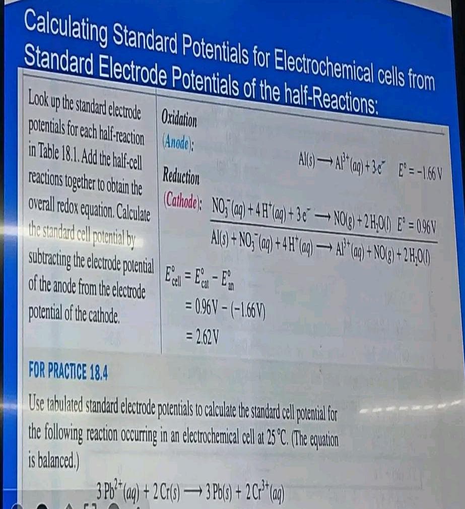 Calculating Standard Potentials for Electrochemical cells from
Standard Electrode Potentials of the half-Reactions:
Look up the standard electrode Oxidation
potentials for each half-reaction
(Anode):
in Table 18.1. Add the half-cell
Reduction
reactions together to obtain the (Cathode): NO; (aq) + 4H* (aq) + 3€ →→ NO(g) + 2 H₂O() Eº = 096V
overall redox equation. Calculate
Al(s) + NO (aq) + 4H* (aq) →→→ Al(aq) + NO(g) + 2H00)
the standard cell potential by
subtracting the electrode potential
of the anode from the electrode
potential of the cathode
EE - E
= 0.96 V-(-1.66V)
= 2.62V
AMS) AP (a)+30 E = -1.66V
FOR PRACTICE 18.4
Use tabulated standard electrode potentials to calculate the standard cell potential for
the following reaction occurring in an electrochemical cell at 25 °C. (The equation
is balanced.)
3 Pb²+ (aq) + 2 Cr(s) 3 Pb(s) + 2 Cr³+ (aq)
-
