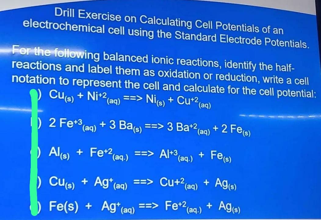 Drill Exercise on Calculating Cell Potentials of an
electrochemical cell using the Standard Electrode Potentials.
For the following balanced ionic reactions, identify the half-
reactions and label them as oxidation or reduction, write a cell
notation to represent the cell and calculate for the cell potential:
Cu(s) + Ni+2 ==>
(aq) Ni(s) + Cu+² (aq)
+ 3 Ba(s)
(aq)
) 2 Fe+³
==> 3 Ba+2
(aq)
Al(s) + Fe+2 (aq.) ==> Al+3₁ +
(aq.)
) Cu(s) + Ag+ (aq) ==>
Fe(s) + Ag+ (aq) ==>
Cu+² (aq) +
Fe+2
Fe+2 (aq)
+2 Fe(s)
Fe(s)
Ag(s)
+ Ag(s)