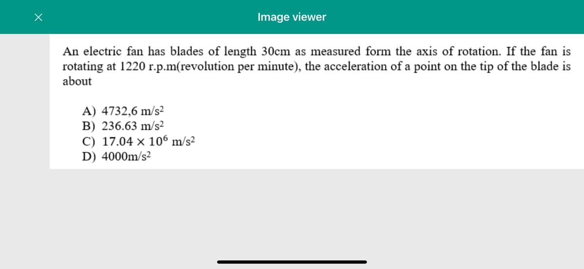 Image viewer
An electric fan has blades of length 30cm as measured form the axis of rotation. If the fan is
rotating at 1220 r.p.m(revolution per minute), the acceleration of a point on the tip of the blade is
about
A) 4732,6 m/s²
B) 236.63 m/s²
C) 17.04 × 106 m/s?
D) 4000m/s?
