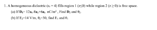1. A homogeneous dielectric (4) fills region 1 (250) while region 2 (z 20) is free space.
(a) If D₁= 12a,-8ay+6a₂ nC/m², Find D₂ and 02.
(b) If E₂-14 V/m, 0₂-30, find E₁ and 0₁