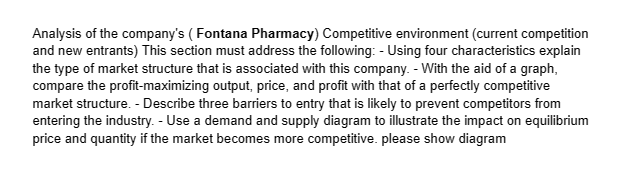 Analysis of the company's (Fontana Pharmacy) Competitive environment (current competition
and new entrants) This section must address the following: - Using four characteristics explain
the type of market structure that is associated with this company. - With the aid of a graph,
compare the profit-maximizing output, price, and profit with that of a perfectly competitive
market structure. - Describe three barriers to entry that is likely to prevent competitors from
entering the industry. - Use a demand and supply diagram to illustrate the impact on equilibrium
price and quantity if the market becomes more competitive. please show diagram