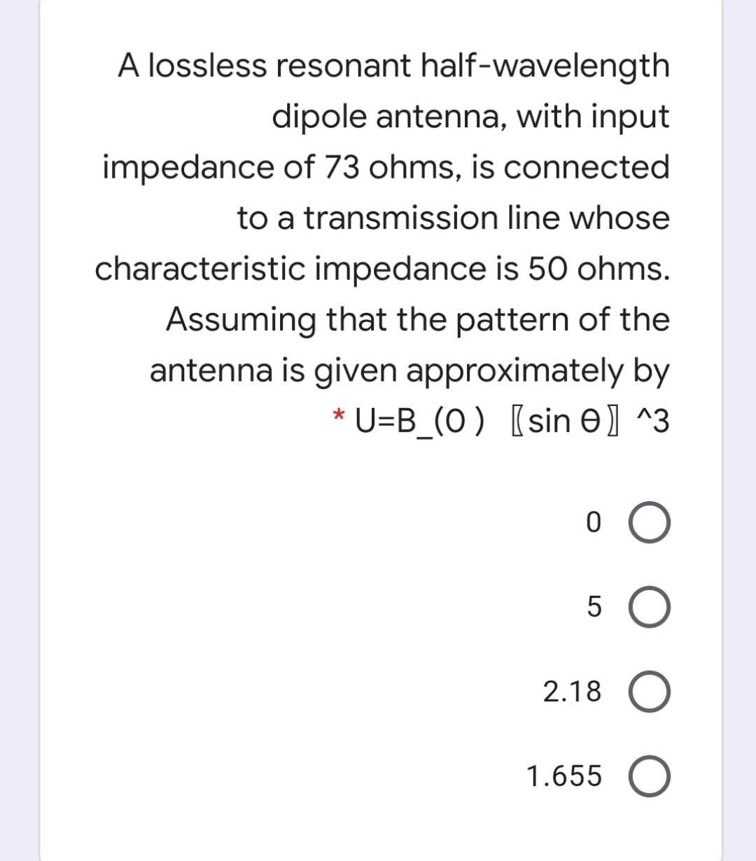 A lossless resonant half-wavelength
dipole antenna, with input
impedance of 73 ohms, is connected
to a transmission line whose
characteristic impedance is 50 ohms.
Assuming that the pattern of the
antenna is given approximately by
* U=B_(O) [sin e) ^3
2.18 O
1.655 O
