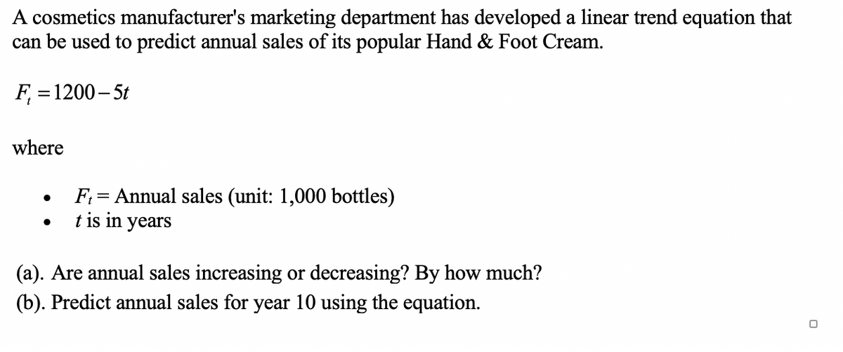 A cosmetics manufacturer's marketing department has developed a linear trend equation that
can be used to predict annual sales of its popular Hand & Foot Cream.
F₁ = 1200-5t
where
●
●
Ft= Annual sales (unit: 1,000 bottles)
t is in years
(a). Are annual sales increasing or decreasing? By how much?
(b). Predict annual sales for year 10 using the equation.
0