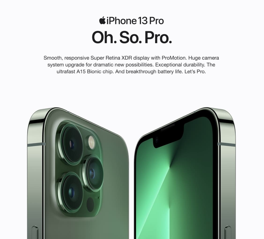iPhone 13 Pro
Oh. So. Pro.
Smooth, responsive Super Retina XDR display with ProMotion. Huge camera
system upgrade for dramatic new possibilities. Exceptional durability. The
ultrafast A15 Bionic chip. And breakthrough battery life. Let's Pro.