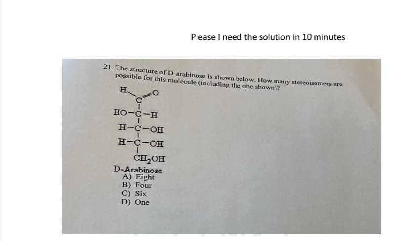 21. The structure of D-arabinose is shown below. How many stereoisomers are
possible for this molecule (including the one shown)?
H.
010
HO-C-H
H-C-OH
H-C-OH
Please I need the solution in 10 minutes
CH2OH
D-Arabinose
A) Eight
B) Four
C) Six
D) One