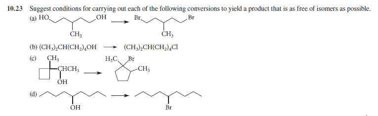 10.23 Suggest conditions for carrying out each of the following conversions to yield a product that is as free of isomers as possible.
(а) НО,
Br,
Br
HO
CH3
ČH3
(b) (CH;),CH(CH,),OH
(CH,),CH(CH,),CI
>
(c) CH3
H;C,
Br
-CHCH,
-CH3
ОН
OH
Br
