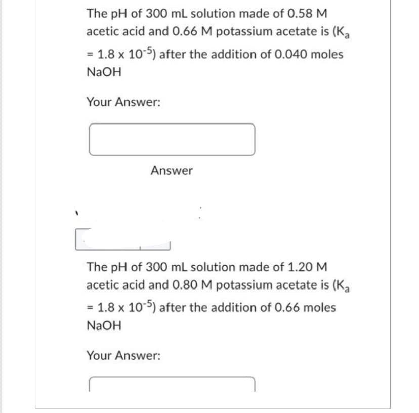 The pH of 300 mL solution made of 0.58 M
acetic acid and 0.66 M potassium acetate is (Ka
= 1.8 x 10-5) after the addition of 0.040 moles
NaOH
Your Answer:
Answer
The pH of 300 mL solution made of 1.20 M
acetic acid and 0.80 M potassium acetate is (Ka
= 1.8 x 10-5) after the addition of 0.66 moles
NaOH
Your Answer: