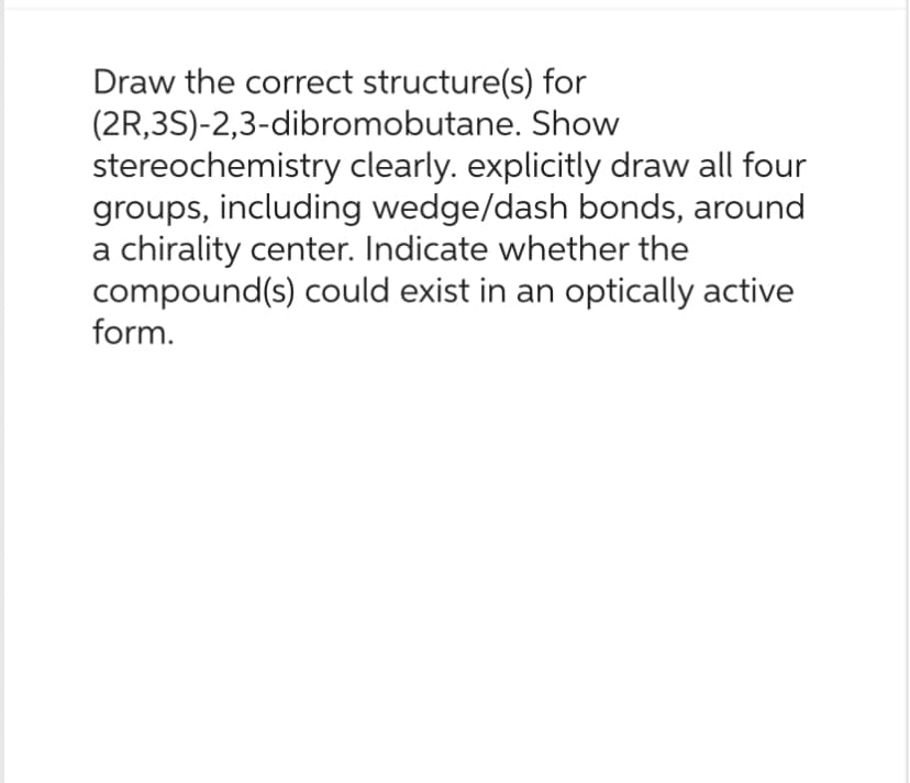 Draw the correct structure(s) for
(2R,3S)-2,3-dibromobutane.
Show
stereochemistry clearly. explicitly draw all four
groups, including wedge/dash bonds, around
a chirality center. Indicate whether the
compound(s) could exist in an optically active
form.