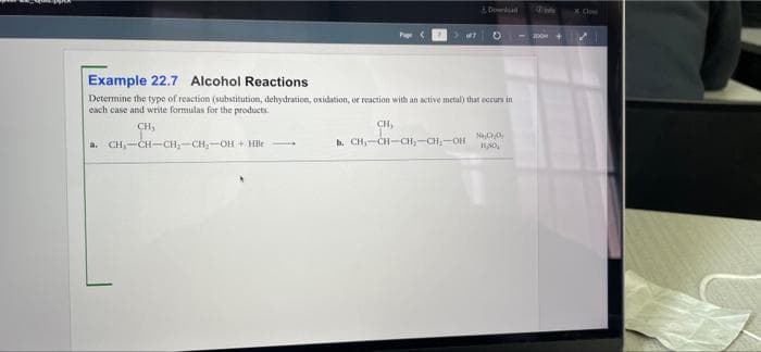 Dowa
X Cle
mO+
Example 22.7 Alcohol Reactions
Determine the type of reaction (substitution, dehydration, oxidation, or reaction with an active metal) that occurs in
cach case and write formulas for the products.
CH,
b. CH,-CH-CH,-CH,-OH
CH,
a. CH,-CH-CH;-CH,-OH + HBe
