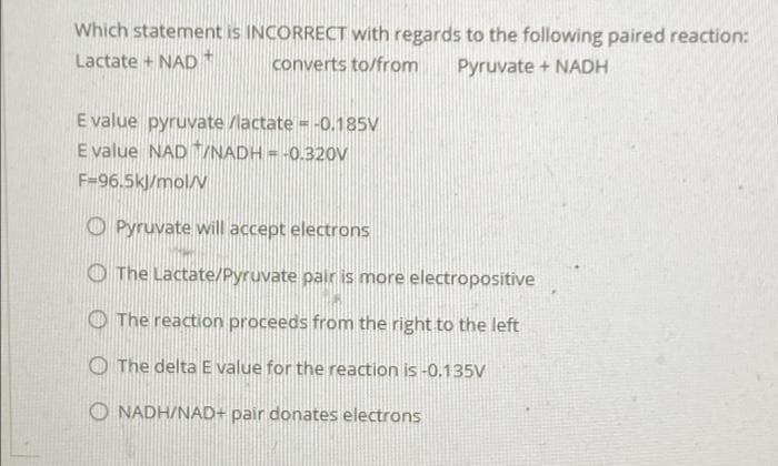 Which statement is INCORRECT with regards to the following paired reaction:
Lactate + NAD*
converts to/from
Pyruvate + NADH
E value pyruvate /lactate = -0.185V
E value NAD /NADH = -0.320V
F=96.5kl/mol/V
O Pyruvate will accept electrons
O The Lactate/Pyruvate pair is more electropositive
O The reaction proceeds from the right to the left
O The delta E value for the reaction is -0.135V
O NADH/NAD+ pair donates electrons
