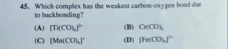 45. Which complex has the weakest carbon-oxygen bond due
to backbonding?
(A) [Ti(CO),
(B) CrCO)
(C) [Mn(CO)"
(D) [Fe(CO)
