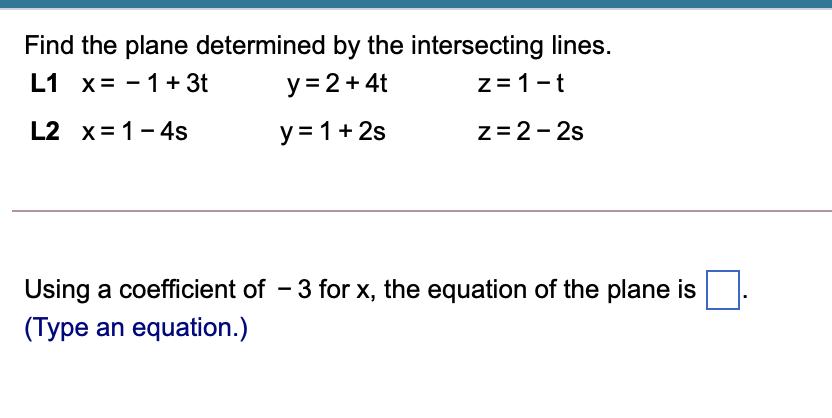Find the plane determined by the intersecting lines.
L1 x= - 1+ 3t
y = 2+ 4t
z = 1-t
L2 x= 1-4s
y = 1+ 2s
z=2- 2s
Using a coefficient of - 3 for x, the equation of the plane is
(Type an equation.)

