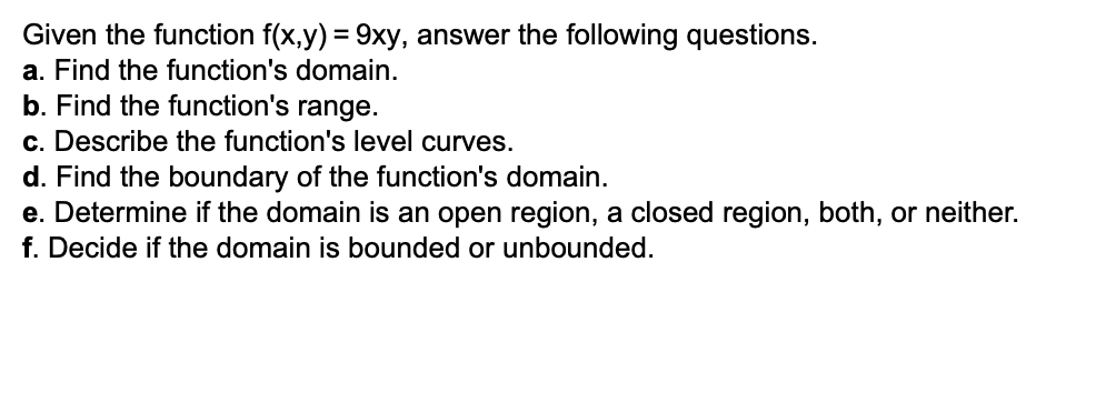 Given the function f(x,y) = 9xy, answer the following questions.
a. Find the function's domain.
b. Find the function's range.
c. Describe the function's level curves.
d. Find the boundary of the function's domain.
e. Determine if the domain is an open region, a closed region, both, or neither.
f. Decide if the domain is bounded or unbounded.
