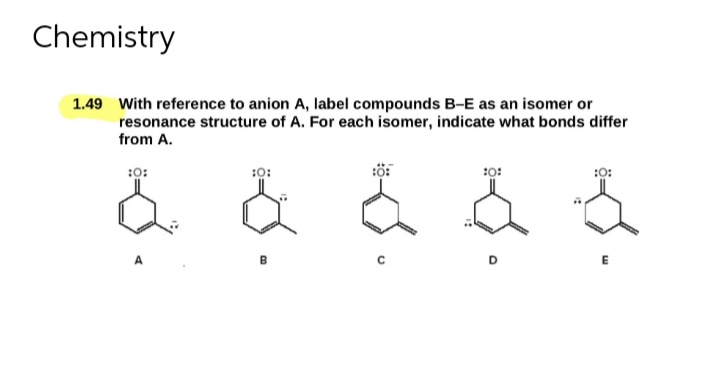 Chemistry
1.49 With reference to anion A, label compounds B-E as an isomer or
resonance structure of A. For each isomer, indicate what bonds differ
from A.
:0:
&
:0:
:0:
10:
:0:
E