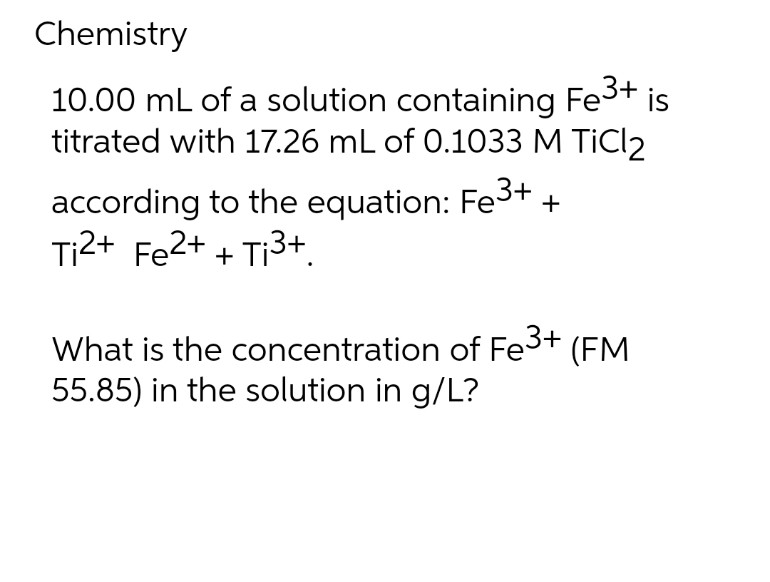 Chemistry
10.00 mL of a solution containing Fe³+ is
titrated with 17.26 mL of 0.1033 M TiCl2
3+
according to the equation: Fe3
Ti2+ Fe2+ + Ti3+
+
What is the concentration of Fe³+ (FM
55.85) in the solution in g/L?