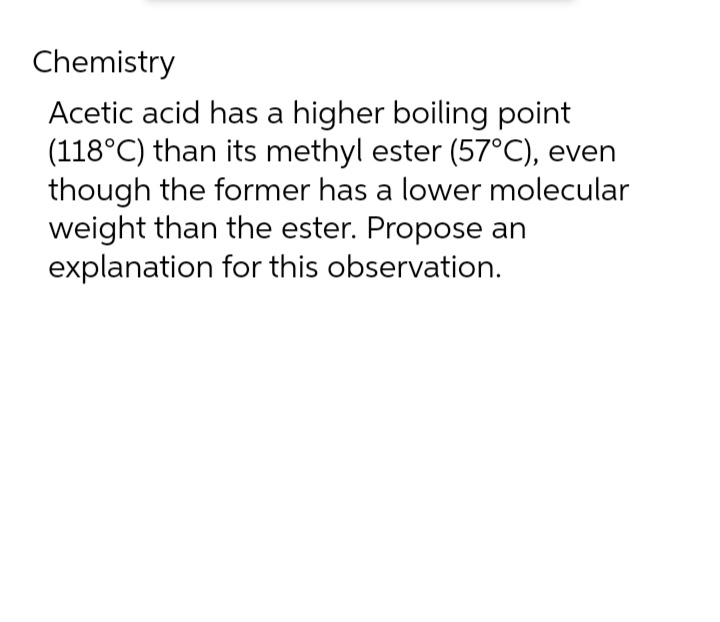 Chemistry
Acetic acid has a higher boiling point
(118°C) than its methyl ester (57°C), even
though the former has a lower molecular
weight than the ester. Propose an
explanation for this observation.