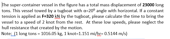 The super-container vessel in the figure has a total mass displacement of 23000 long
tons. This vessel towed by a tugboat with a=20° angle with horizontal. If a constant
tension is applied as F=320 kN by the tugboat, please calculate the time to bring the
vessel to a speed of 2 knot from the rest. At these low speeds, please neglect the
hull resistance that created by the motion.
Note: (1 long tons = 1016.05 kg, 1 knot=1.151 mi/hr= 0.5144 m/s)
%3D

