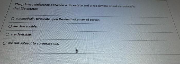 The primary difference between a life estate and a fee simple absolute estate is
that life estates
O automatically terminate upon the death of a named person.
O are descendible.
O are devisable.
O are not subject to corporate tax.