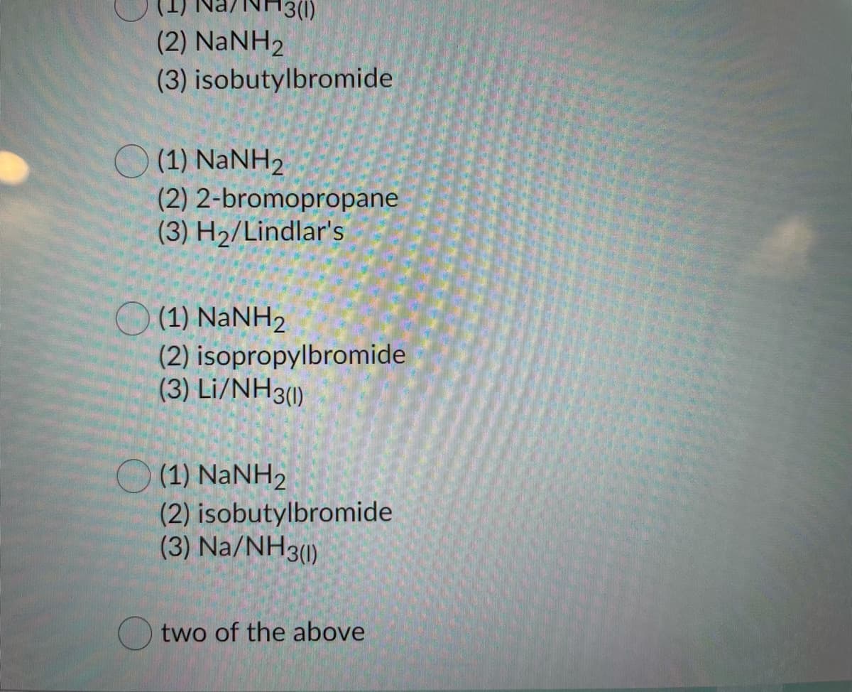 (2) NANH2
(3) isobutylbromide
(1) NaNH2
(2) 2-bromopropane
(3) H2/Lindlar's
(1) NaNH2
(2) isopropylbromide
(3) Li/NH3)
O (1) NANH2
(2) isobutylbromide
(3) Na/NH3()
two of the above
