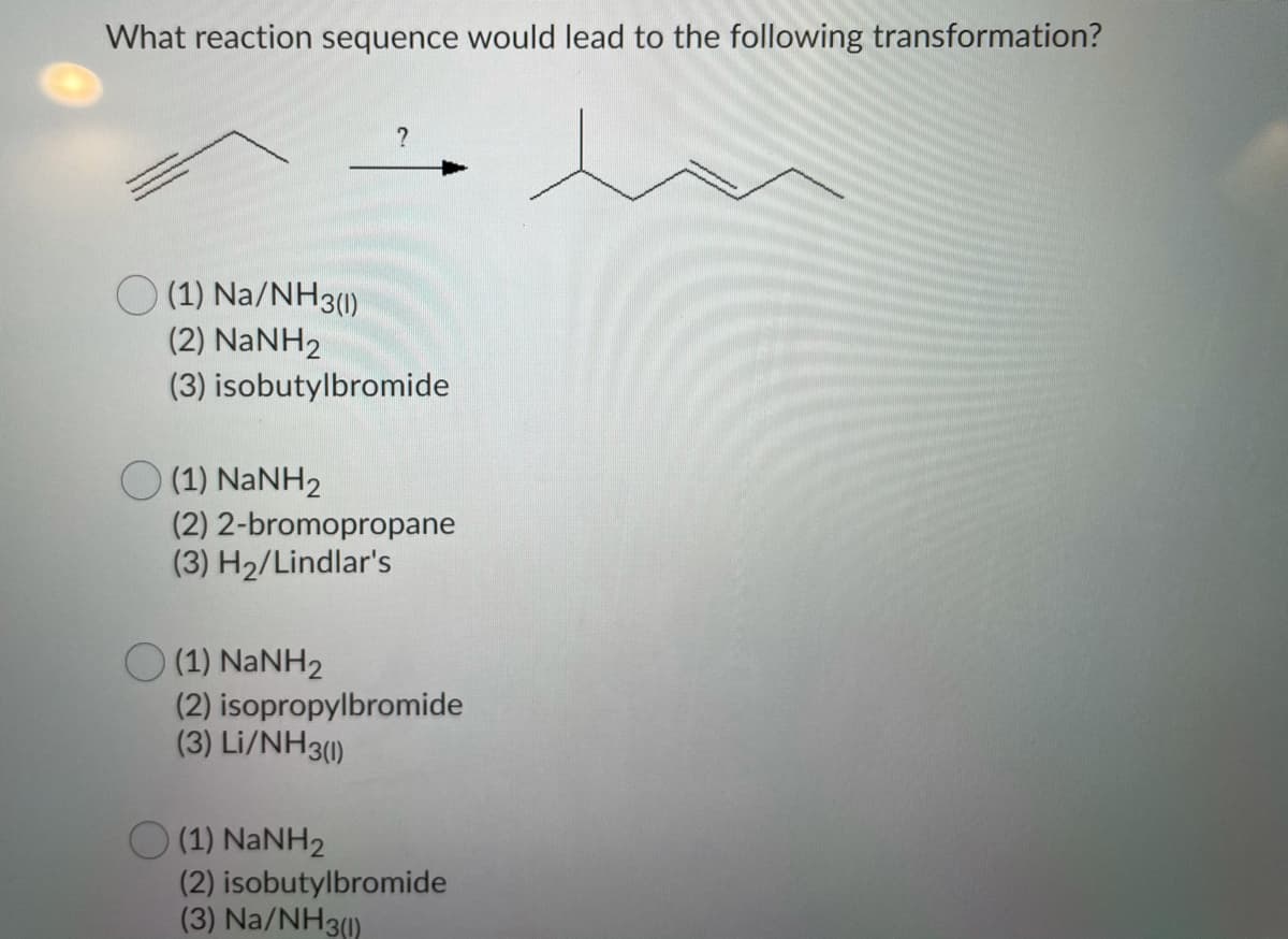 What reaction sequence would lead to the following transformation?
O (1) Na/NH3()
(2) NANH2
(3) isobutylbromide
(1) NANH2
(2) 2-bromopropane
(3) H2/Lindlar's
O (1) NANH2
(2) isopropylbromide
(3) Li/NH3()
(1) NANH2
(2) isobutylbromide
(3) Na/NH3)
