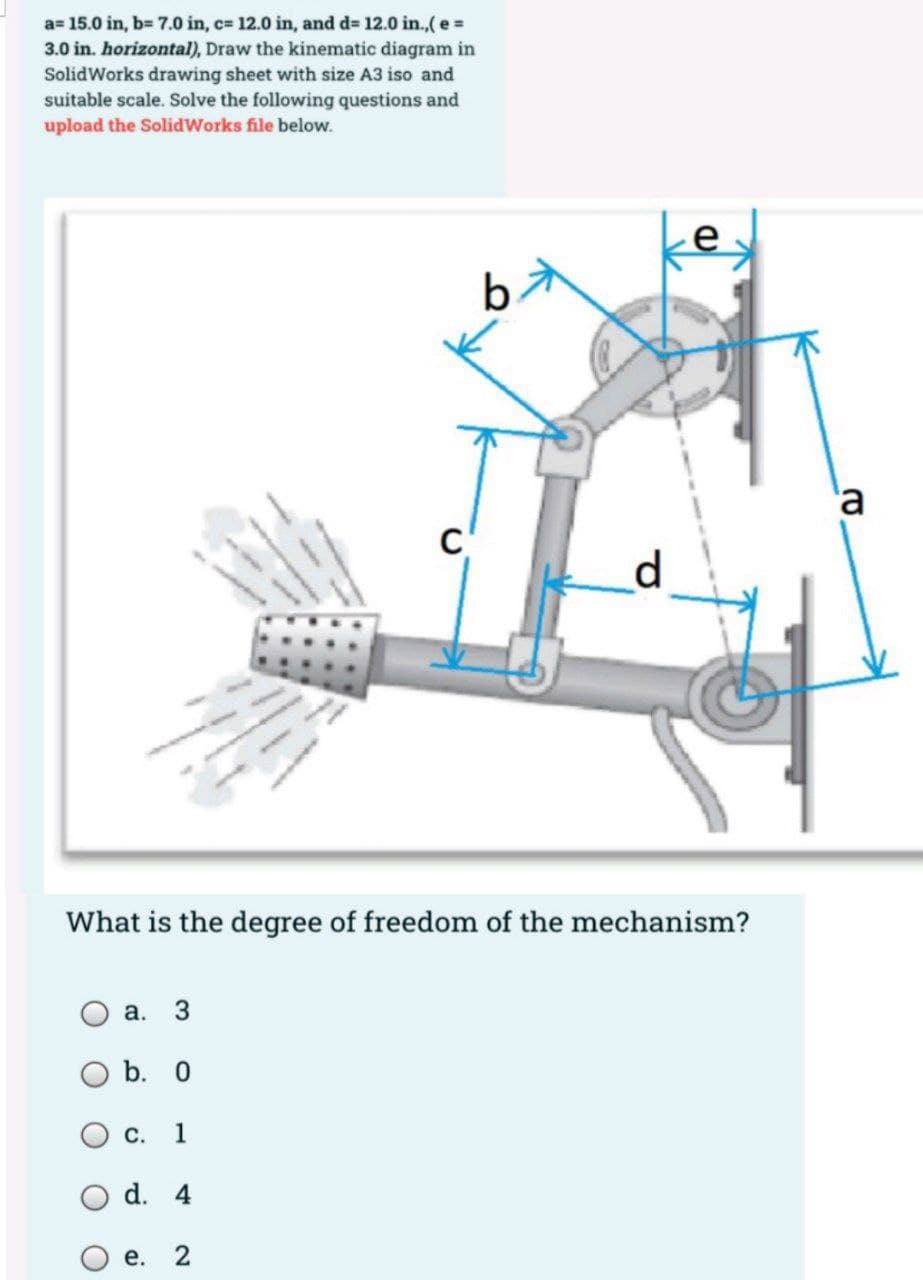 a= 15.0 in, b= 7.0 in, c= 12.0 in, and d= 12.0 in.,(e =
3.0 in. horizontal), Draw the kinematic diagram in
SolidWorks drawing sheet with size A3 iso and
suitable scale. Solve the following questions and
upload the SolidWorks file below.
e
'a
What is the degree of freedom of the mechanism?
а.
b. 0
С. 1
d. 4
е.
2.
