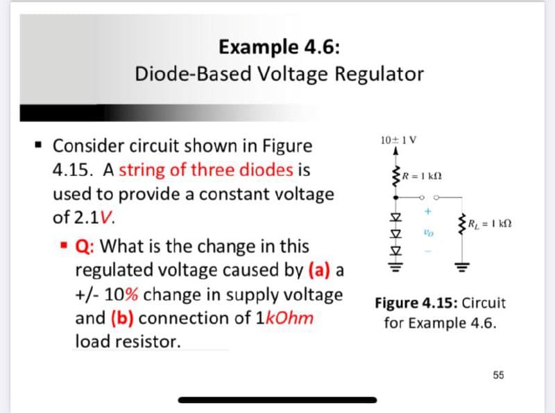 Example 4.6:
Diode-Based Voltage Regulator
· Consider circuit shown in Figure
4.15. A string of three diodes is
used to provide a constant voltage
10+1V
R 1 k2
of 2.1V.
RL =I kN
• Q: What is the change in this
regulated voltage caused by (a) a
+/- 10% change in supply voltage
and (b) connection of 1kOhm
load resistor.
Figure 4.15: Circuit
for Example 4.6.
55
平
