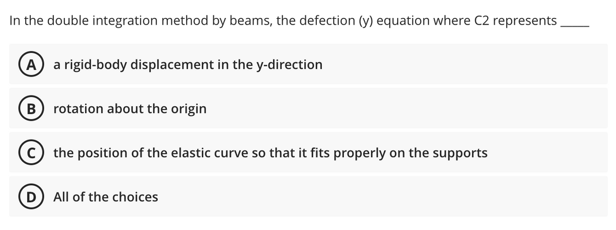 In the double integration method by beams, the defection (y) equation where C2 represents
A a rigid-body displacement in the y-direction
B
rotation about the origin
the position of the elastic curve so that it fits properly on the supports
D
All of the choices