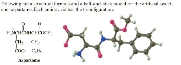 Following are a structural formula and a ball-and-stick model for the artificial sweet-
ener aspartame. Each amino acid has the L. configuration.
H3NCHČNHCHÖOCH3
CH2
CH2
COO- C6H5
Aspartame
