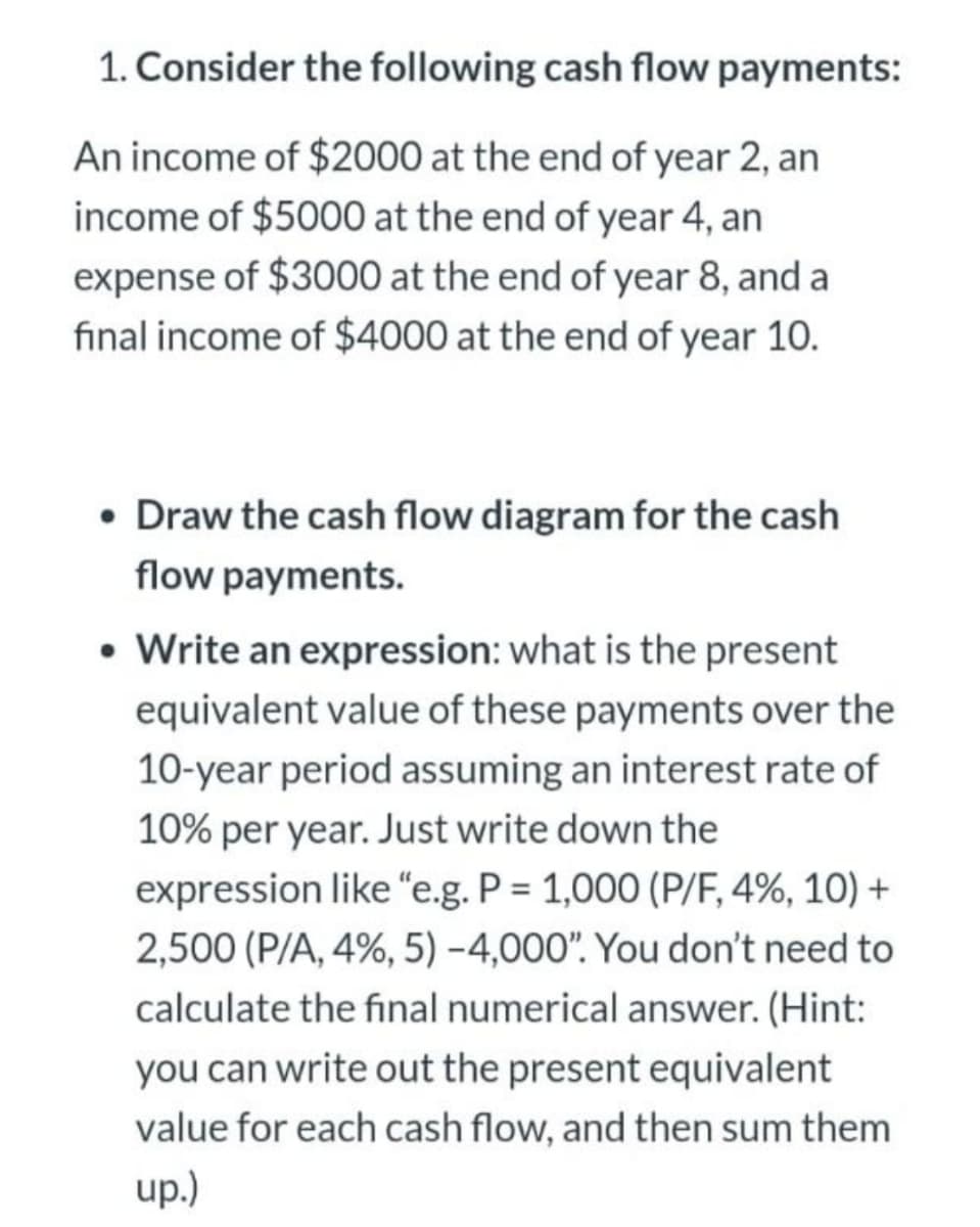 1. Consider the following cash flow payments:
An income of $2000 at the end of year 2, an
income of $5000 at the end of year 4, an
expense of $3000 at the end of year 8, and a
final income of $4000 at the end of year 10.
• Draw the cash flow diagram for the cash
flow payments.
• Write an expression: what is the present
equivalent value of these payments over the
10-year period assuming an interest rate of
10% per year.. Just write down the
expression like "e.g. P = 1,000 (P/F, 4%, 10) +
2,500 (P/A, 4%, 5) -4,000". You don't need to
calculate the final numerical answer. (Hint:
you can write out the present equivalent
value for each cash flow, and then sum them
up.)
