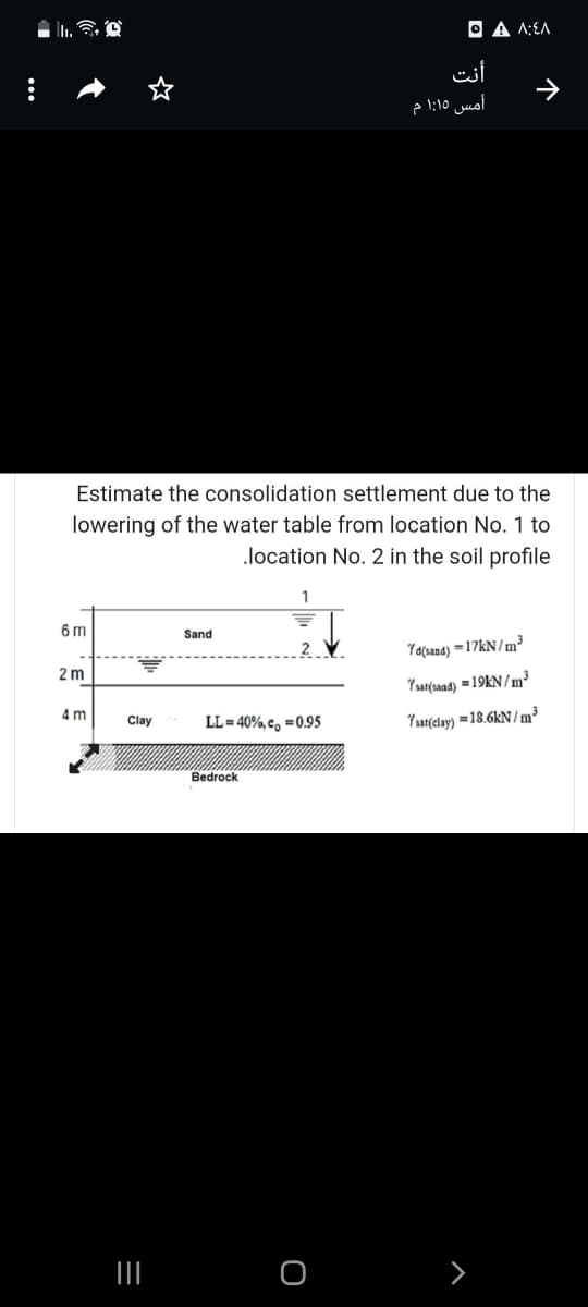 ||.
Estimate the consolidation settlement due to the
lowering of the water table from location No. 1 to
.location No. 2 in the soil profile
6m
Sand
7d(sand)=17kN/m³
2m
7sat(sand) =19KN/m³
4 m
LL=40%,co=0.95
Ysat(clay)=18.6kN/m³
Clay
=
|||
Bedrock
O
A A:EA
أنت
أمس 1:15 م
↑