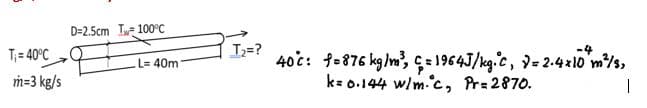 D=2.5cm I 100°C
T;=?
40c: fo876 kg/m, ç= 1964J/kg.c, 9= 2.4xl0 m/s,
k= 0.144 w/m.c, Pr= 2870.
-4
T;= 40°C
L= 40m
m=3 kg/s
