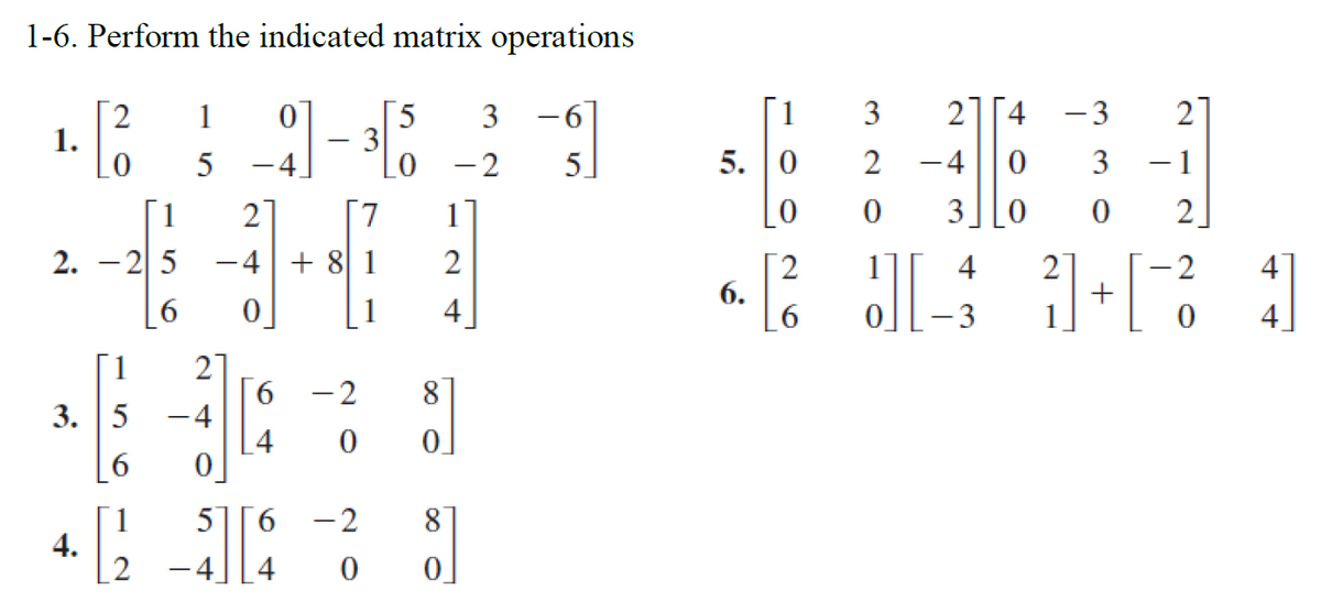 1-6. Perform the indicated matrix operations
1 0
-3
4* H
5 4.
1 2] [7
3 0
-4 + 8 1
2]+[2
1
0
1.
2.
25
1
3. 5
6
1
4.
6 0
21
6 -2
0
-4
0
57 6 -2
0
L4
-4 4
3
0 - 2
2
4
8
0
8
0
-6
5]
1
5. 0
0
2
6.
24
-4
3
2
0
J
1