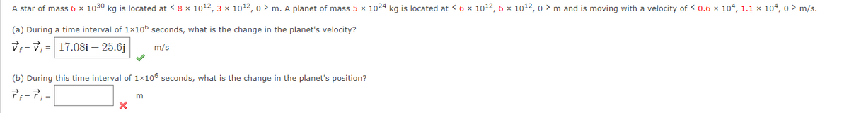 A star of mass 6 x 1030 kg is located at < 8 x 10¹2, 3 x 101¹2, 0> m. A planet of mass 5 x 1024 kg is located at < 6 × 10¹2, 6 x 10¹2, 0 > m and is moving with a velocity of < 0.6 × 104, 1.1 × 104, 0 > m/s.
(a)
V-₁ 17.08i - 25.6j
During a time interval of 1×106 seconds, what is the change in the planet's velocity?
m/s
(b) During this time interval of 1×106 seconds, what is the change in the planet's position?
7f-7₁ =
X
m