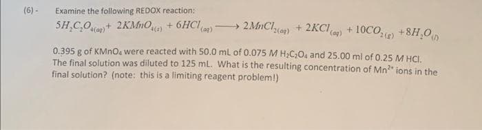 (6) -
Examine the following REDOX reaction:
SH₂C₂O(g) + 2KMnO4(1) + 6HCl(aq)
2MnCl2(g) + 2KCl(aq) +10CO₂(g) +8H₂O
0.395 g of KMnO4 were reacted with 50.0 mL of 0.075 M H₂C₂O4 and 25.00 ml of 0.25 M HCI.
The final solution was diluted to 125 mL. What is the resulting concentration of Mn²* ions in the
final solution? (note: this is a limiting reagent problem!)