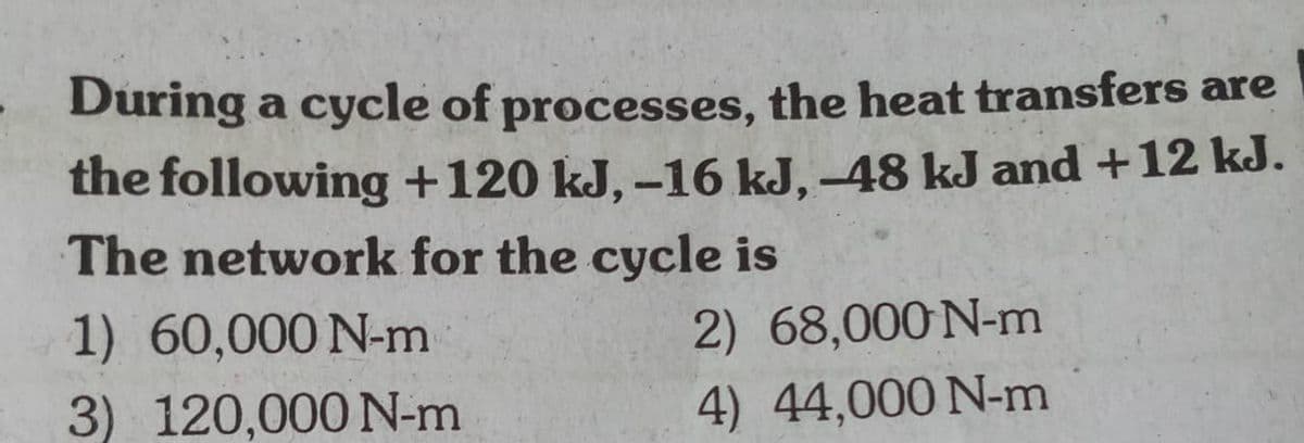 During a cycle of processes, the heat transfers are
the following +120 kJ, –16 kJ, –48 kJ and +12 kJ.
The network for the cycle is
1) 60,000 N-m
2) 68,000N-m
3) 120,000 N-m
4) 44,000 N-m
