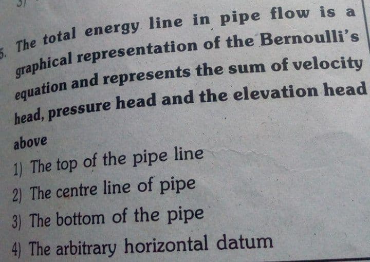 The total energy line in pipe flow is a
equation and represents the sum of velocity
above
1) The top of the pipe line
2) The centre line of pipe
3) The bottom of the pipe
4) The arbitrary horizontal datum
