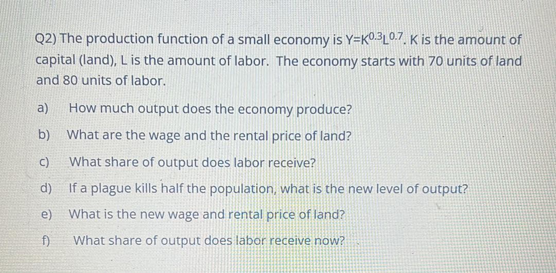 Q2) The production function of a small economy is Y=K0.3L0.7, K is the amount of
capital (land), L is the amount of labor. The economy starts with 70 units of land
and 80 units of labor.
a)
How much output does the economy produce?
b)
What are the wage and the rental price of land?
C)
What share of output does labor receive?
d)
If a plague kills half the population, what is the new level of output?
e)
What is the new wage and rental price of land?
f)
What share of output does labor receive now?
