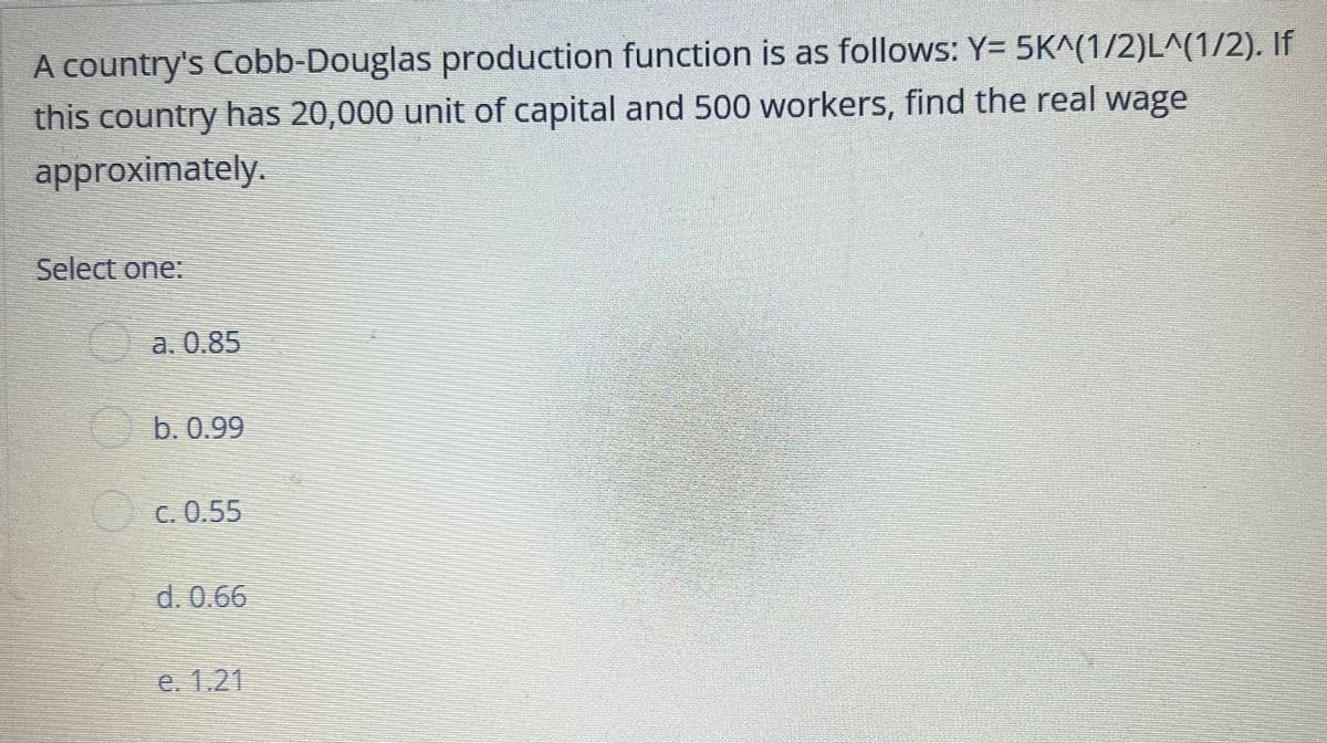 A country's Cobb-Douglas production function is as follows: Y= 5K^(1/2)L^(1/2). If
this country has 20,000 unit of capital and 500 workers, find the real wage
approximately.
Select one:
a. 0.85
b. 0.99
C. 0.55
d. 0.66
e. 1.21
