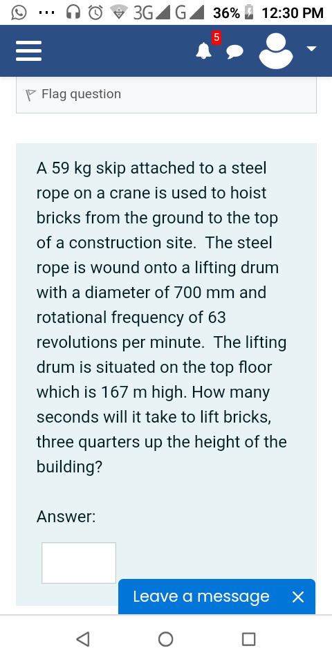 3GAG
36%
12:30 PM
5
P Flag question
A 59 kg skip attached to a steel
rope on a crane is used to hoist
bricks from the ground to the top
of a construction site. The steel
rope is wound onto a lifting drum
with a diameter of 700 mm and
rotational frequency of 63
revolutions per minute. The lifting
drum is situated on the top floor
which is 167 m high. How many
seconds will it take to lift bricks,
three quarters up the height of the
building?
Answer:
Leave a message
II
