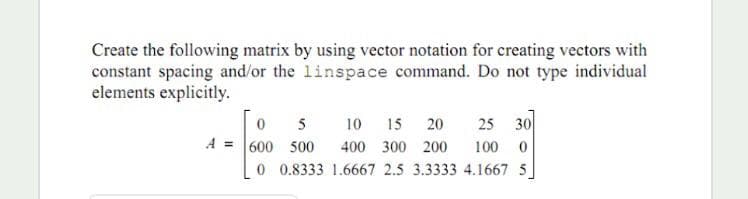 Create the following matrix by using vector notation for creating vectors with
constant spacing and/or the linspace command. Do not type individual
elements explicitly.
5
10
15 20
25 30
600 500
0 0.8333 1.6667 2.5 3.3333 4.1667 5
A
400 300 200
100
